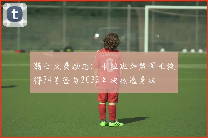 骑士交易动态：卡拉班加盟国王换得34号签与2032年次轮选秀权