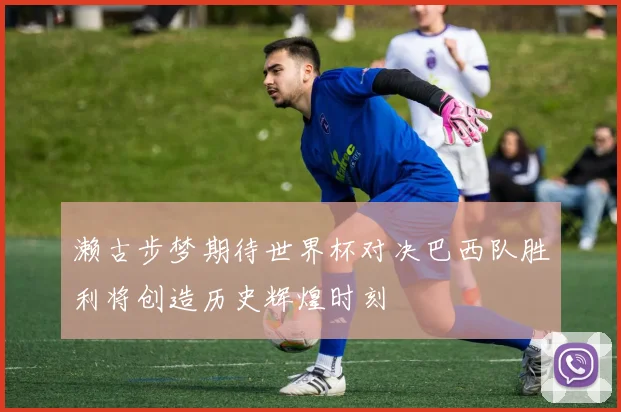 濑古步梦期待世界杯对决巴西队胜利将创造历史辉煌时刻