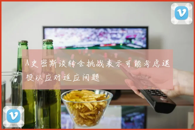 A史密斯谈转会挑战表示可能考虑退役以应对适应问题
