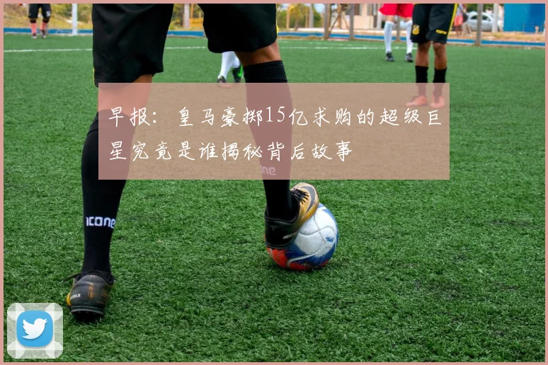 早报：皇马豪掷15亿求购的超级巨星究竟是谁揭秘背后故事