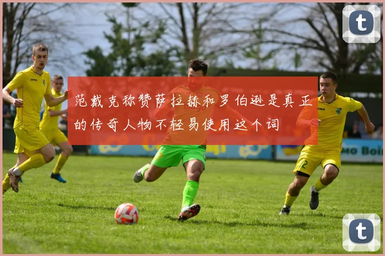 范戴克称赞萨拉赫和罗伯逊是真正的传奇人物不轻易使用这个词