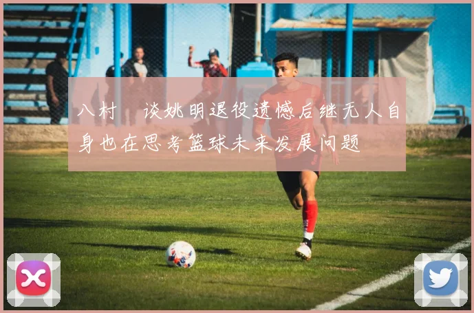 八村塁谈姚明退役遗憾后继无人自身也在思考篮球未来发展问题