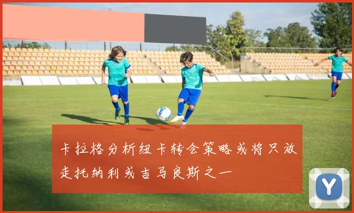 卡拉格分析纽卡转会策略或将只放走托纳利或吉马良斯之一