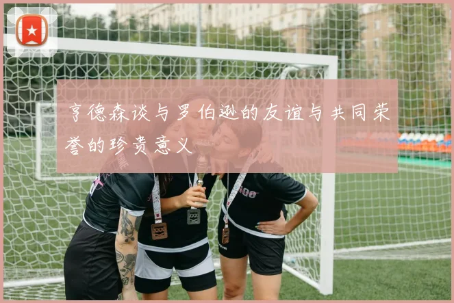 亨德森谈与罗伯逊的友谊与共同荣誉的珍贵意义