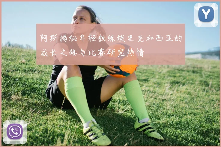 阿斯揭秘年轻教练埃里克加西亚的成长之路与比赛研究热情