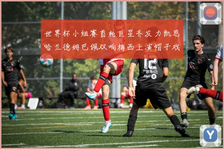 世界杯小组赛首轮巨星齐发力凯恩哈兰德姆巴佩双响梅西上演帽子戏法