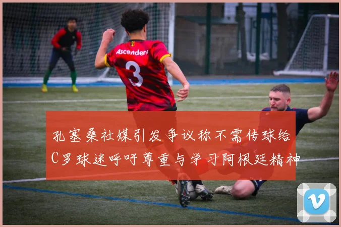 孔塞桑社媒引发争议称不需传球给C罗球迷呼吁尊重与学习阿根廷精神