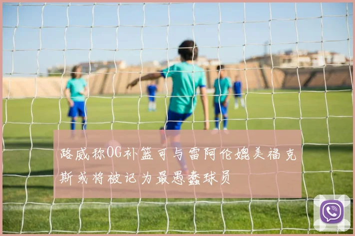 路威称OG补篮可与雷阿伦媲美福克斯或将被记为最愚蠢球员