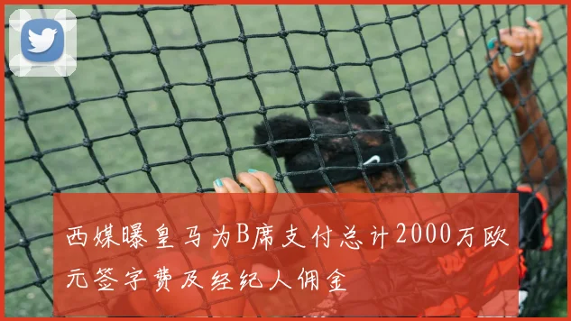 西媒曝皇马为B席支付总计2000万欧元签字费及经纪人佣金