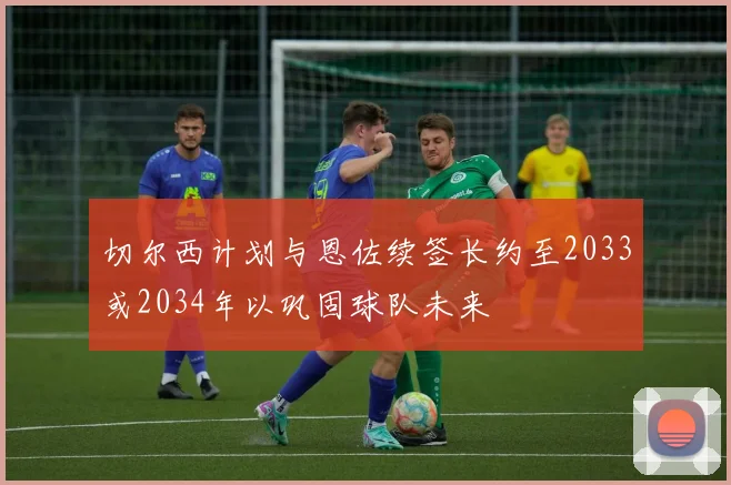 切尔西计划与恩佐续签长约至2033或2034年以巩固球队未来