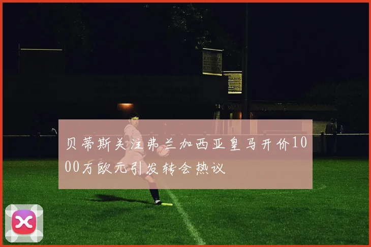 贝蒂斯关注弗兰加西亚皇马开价1000万欧元引发转会热议
