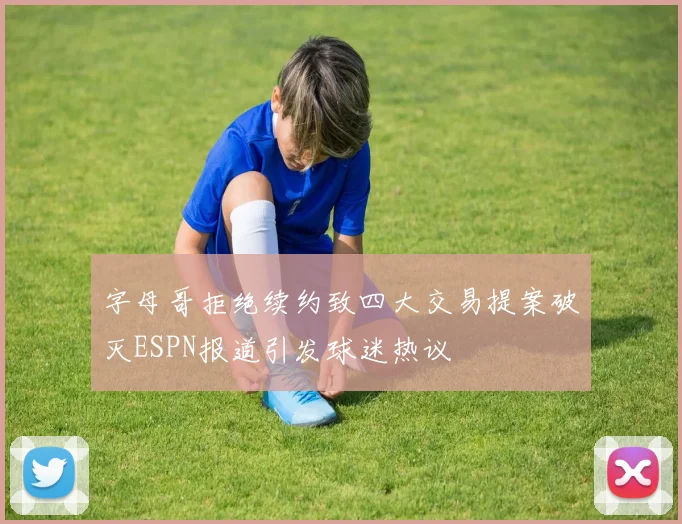 字母哥拒绝续约致四大交易提案破灭ESPN报道引发球迷热议