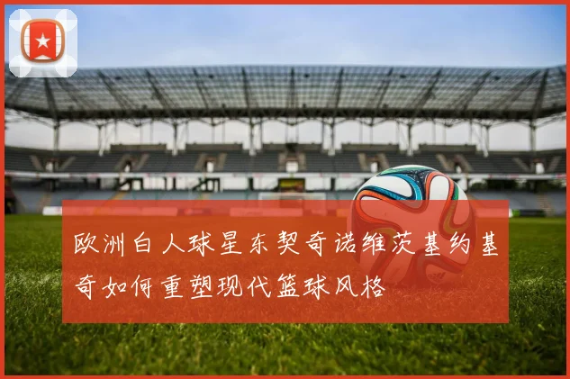 欧洲白人球星东契奇诺维茨基约基奇如何重塑现代篮球风格