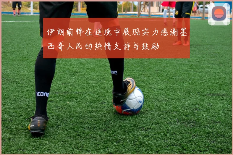 伊朗前锋在逆境中展现实力感谢墨西哥人民的热情支持与鼓励