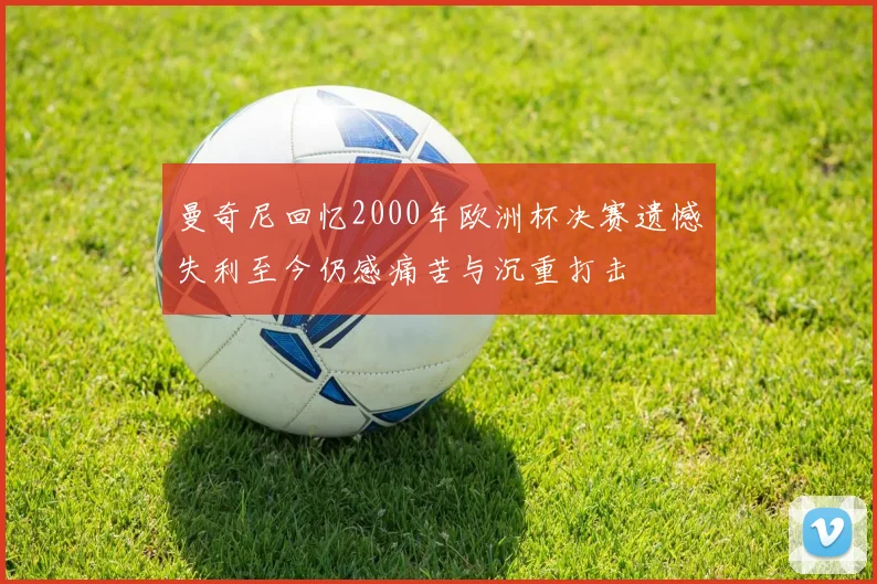 曼奇尼回忆2000年欧洲杯决赛遗憾失利至今仍感痛苦与沉重打击