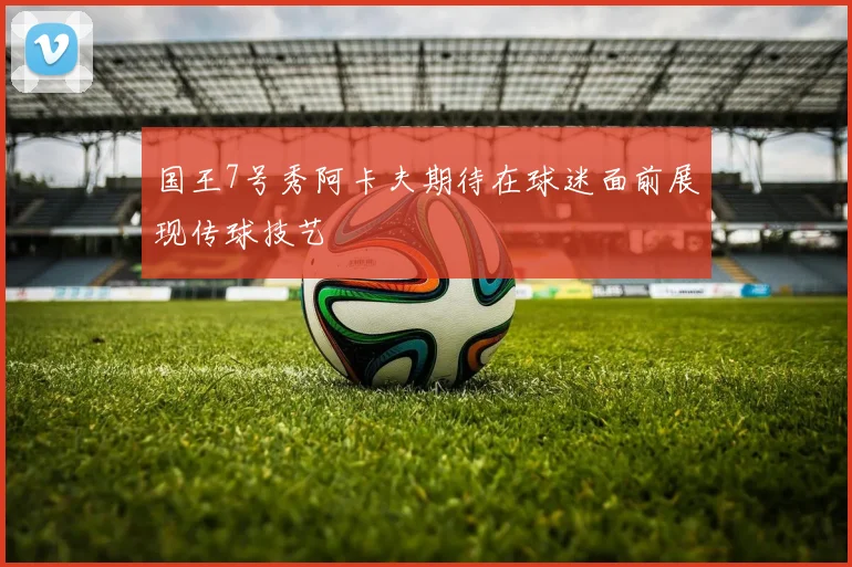 国王7号秀阿卡夫期待在球迷面前展现传球技艺