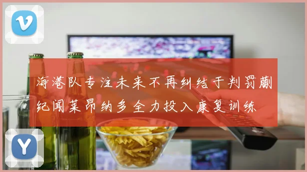 海港队专注未来不再纠结于判罚蒯纪闻莱昂纳多全力投入康复训练