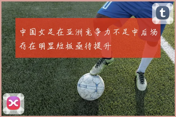 中国女足在亚洲竞争力不足中后场存在明显短板亟待提升