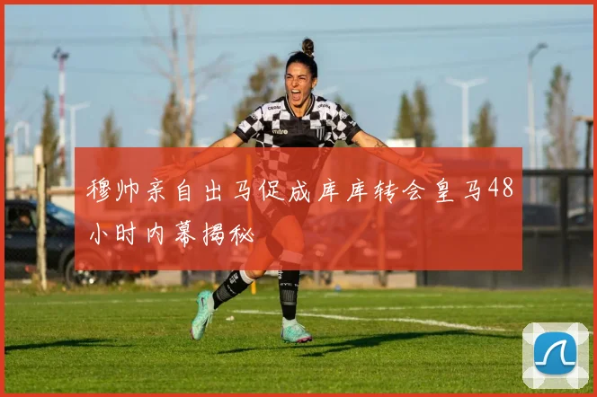 穆帅亲自出马促成库库转会皇马48小时内幕揭秘