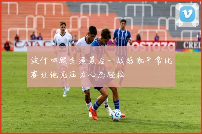 波什回顾生涯最后一战感慨平常比赛让他无压力心态轻松